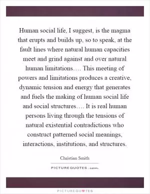 Human social life, I suggest, is the magma that erupts and builds up, so to speak, at the fault lines where natural human capacities meet and grind against and over natural human limitations…. This meeting of powers and limitations produces a creative, dynamic tension and energy that generates and fuels the making of human social life and social structures…. It is real human persons living through the tensions of natural existential contradictions who construct patterned social meanings, interactions, institutions, and structures Picture Quote #1