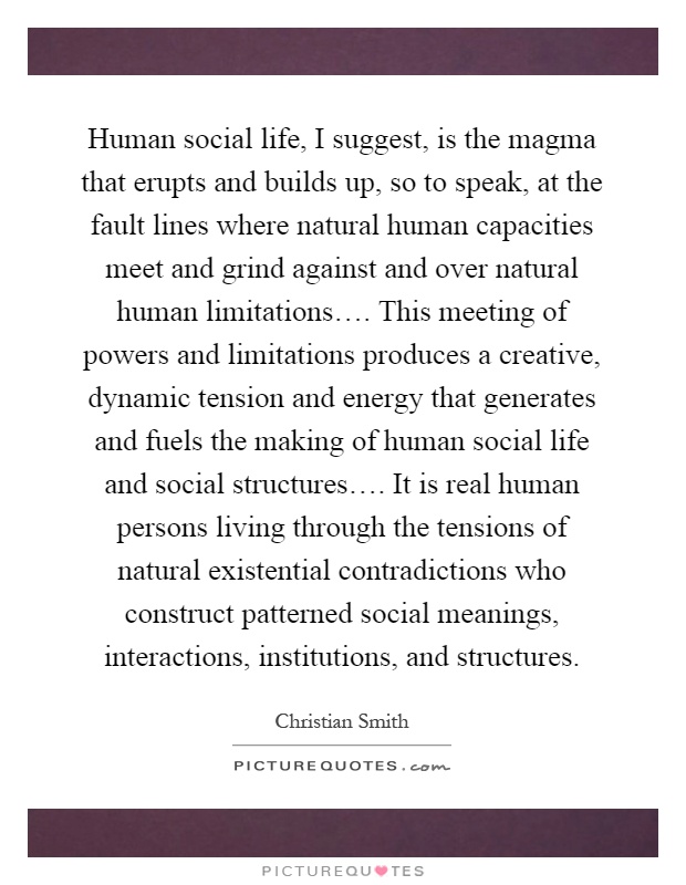 Human social life, I suggest, is the magma that erupts and builds up, so to speak, at the fault lines where natural human capacities meet and grind against and over natural human limitations…. This meeting of powers and limitations produces a creative, dynamic tension and energy that generates and fuels the making of human social life and social structures…. It is real human persons living through the tensions of natural existential contradictions who construct patterned social meanings, interactions, institutions, and structures Picture Quote #1