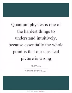 Quantum physics is one of the hardest things to understand intuitively, because essentially the whole point is that our classical picture is wrong Picture Quote #1