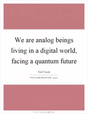 We are analog beings living in a digital world, facing a quantum future Picture Quote #1