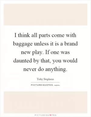 I think all parts come with baggage unless it is a brand new play. If one was daunted by that, you would never do anything Picture Quote #1