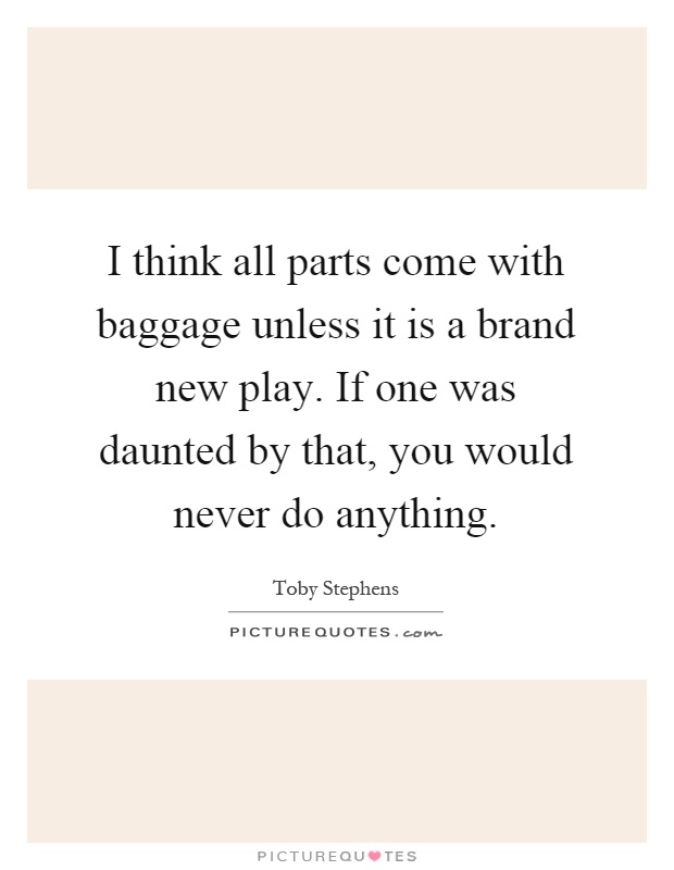 I think all parts come with baggage unless it is a brand new play. If one was daunted by that, you would never do anything Picture Quote #1