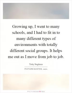 Growing up, I went to many schools, and I had to fit in to many different types of environments with totally different social groups. It helps me out as I move from job to job Picture Quote #1
