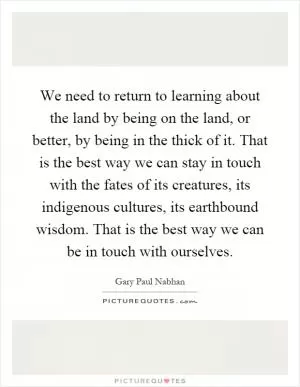 We need to return to learning about the land by being on the land, or better, by being in the thick of it. That is the best way we can stay in touch with the fates of its creatures, its indigenous cultures, its earthbound wisdom. That is the best way we can be in touch with ourselves Picture Quote #1