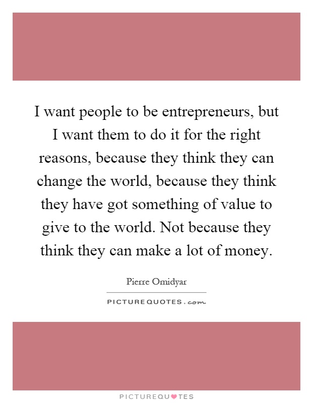 I want people to be entrepreneurs, but I want them to do it for the right reasons, because they think they can change the world, because they think they have got something of value to give to the world. Not because they think they can make a lot of money Picture Quote #1