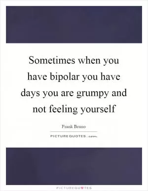 Sometimes when you have bipolar you have days you are grumpy and not feeling yourself Picture Quote #1