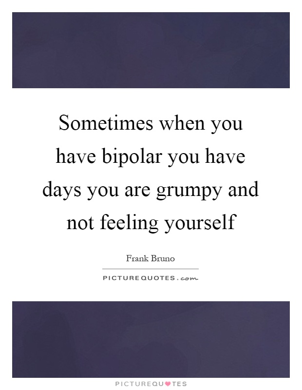 Sometimes when you have bipolar you have days you are grumpy and not feeling yourself Picture Quote #1