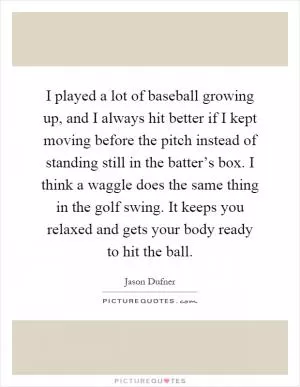 I played a lot of baseball growing up, and I always hit better if I kept moving before the pitch instead of standing still in the batter’s box. I think a waggle does the same thing in the golf swing. It keeps you relaxed and gets your body ready to hit the ball Picture Quote #1