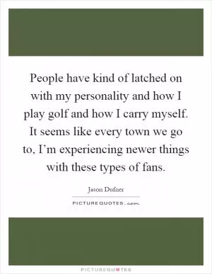 People have kind of latched on with my personality and how I play golf and how I carry myself. It seems like every town we go to, I’m experiencing newer things with these types of fans Picture Quote #1