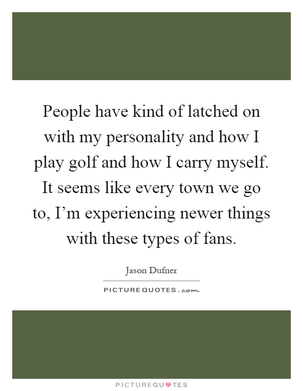 People have kind of latched on with my personality and how I play golf and how I carry myself. It seems like every town we go to, I'm experiencing newer things with these types of fans Picture Quote #1
