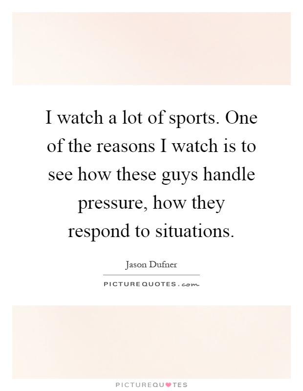 I watch a lot of sports. One of the reasons I watch is to see how these guys handle pressure, how they respond to situations Picture Quote #1