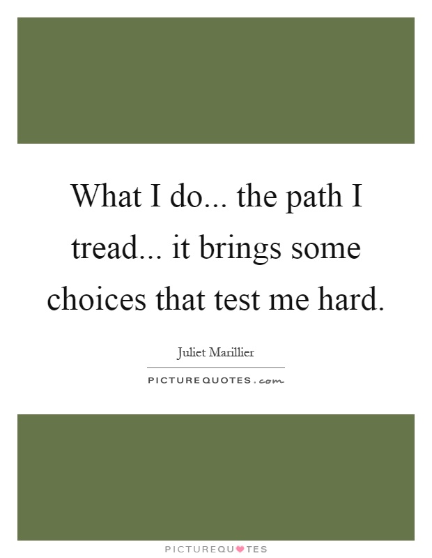 What I do... the path I tread... it brings some choices that test me hard Picture Quote #1