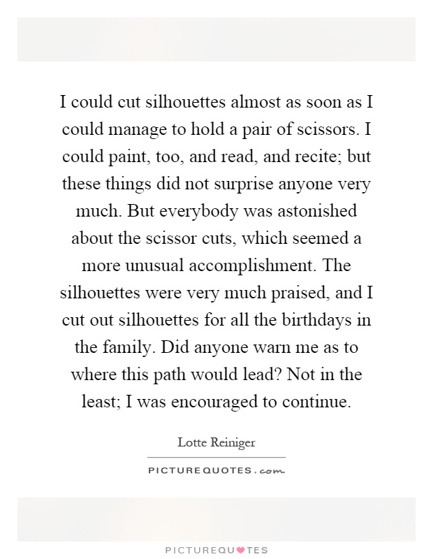 I could cut silhouettes almost as soon as I could manage to hold a pair of scissors. I could paint, too, and read, and recite; but these things did not surprise anyone very much. But everybody was astonished about the scissor cuts, which seemed a more unusual accomplishment. The silhouettes were very much praised, and I cut out silhouettes for all the birthdays in the family. Did anyone warn me as to where this path would lead? Not in the least; I was encouraged to continue Picture Quote #1