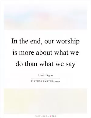 In the end, our worship is more about what we do than what we say Picture Quote #1