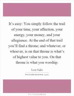 It’s easy: You simply follow the trail of your time, your affection, your energy, your money, and your allegiance. At the end of that trail you’ll find a throne; and whatever, or whoever, is on that throne is what’s of highest value to you. On that throne is what you worship Picture Quote #1