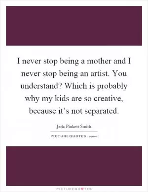 I never stop being a mother and I never stop being an artist. You understand? Which is probably why my kids are so creative, because it’s not separated Picture Quote #1