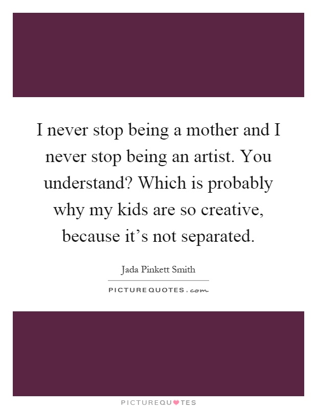 I never stop being a mother and I never stop being an artist. You understand? Which is probably why my kids are so creative, because it's not separated Picture Quote #1