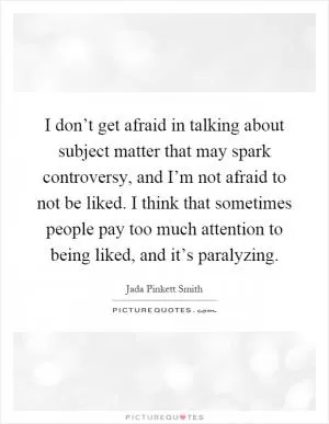 I don’t get afraid in talking about subject matter that may spark controversy, and I’m not afraid to not be liked. I think that sometimes people pay too much attention to being liked, and it’s paralyzing Picture Quote #1