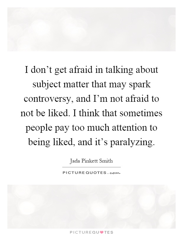 I don't get afraid in talking about subject matter that may spark controversy, and I'm not afraid to not be liked. I think that sometimes people pay too much attention to being liked, and it's paralyzing Picture Quote #1