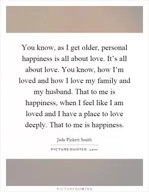 You know, as I get older, personal happiness is all about love. It’s all about love. You know, how I’m loved and how I love my family and my husband. That to me is happiness, when I feel like I am loved and I have a place to love deeply. That to me is happiness Picture Quote #1