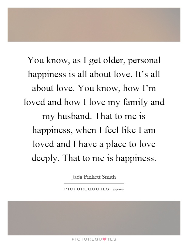 You know, as I get older, personal happiness is all about love. It's all about love. You know, how I'm loved and how I love my family and my husband. That to me is happiness, when I feel like I am loved and I have a place to love deeply. That to me is happiness Picture Quote #1