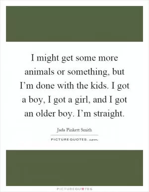 I might get some more animals or something, but I’m done with the kids. I got a boy, I got a girl, and I got an older boy. I’m straight Picture Quote #1