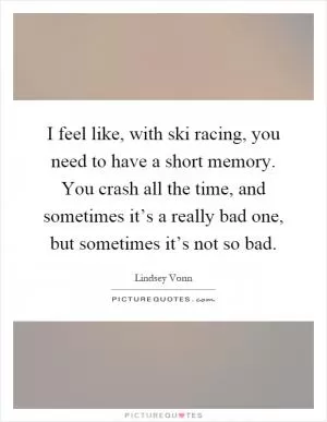 I feel like, with ski racing, you need to have a short memory. You crash all the time, and sometimes it’s a really bad one, but sometimes it’s not so bad Picture Quote #1