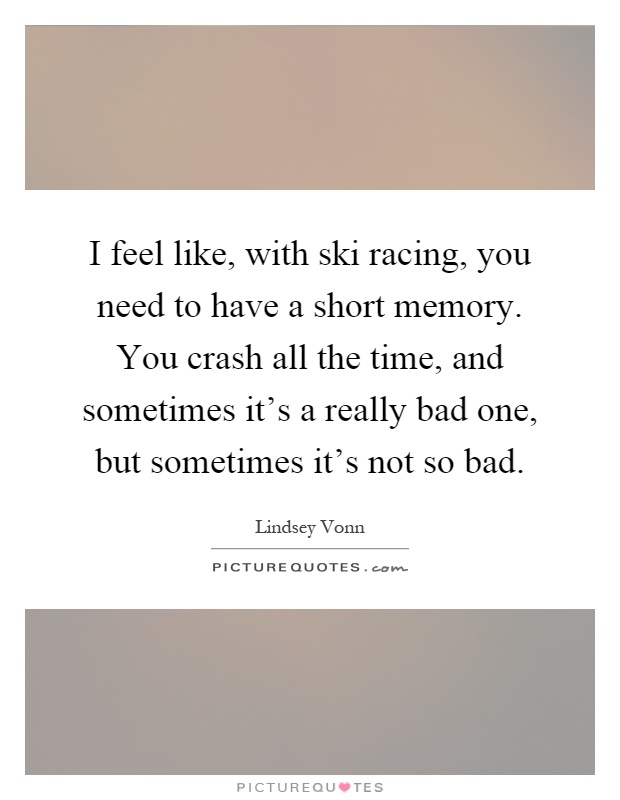 I feel like, with ski racing, you need to have a short memory. You crash all the time, and sometimes it's a really bad one, but sometimes it's not so bad Picture Quote #1