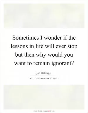 Sometimes I wonder if the lessons in life will ever stop but then why would you want to remain ignorant? Picture Quote #1