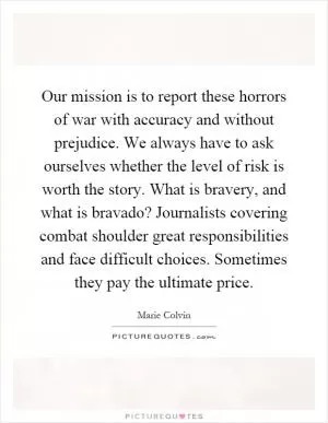 Our mission is to report these horrors of war with accuracy and without prejudice. We always have to ask ourselves whether the level of risk is worth the story. What is bravery, and what is bravado? Journalists covering combat shoulder great responsibilities and face difficult choices. Sometimes they pay the ultimate price Picture Quote #1