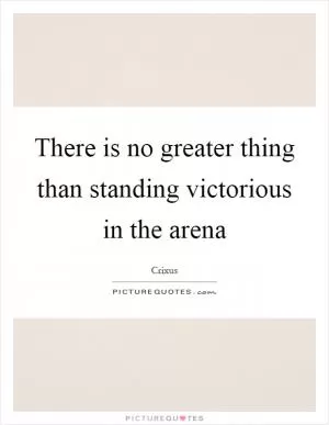 There is no greater thing than standing victorious in the arena Picture Quote #1