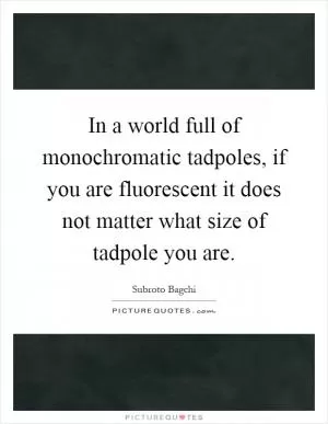 In a world full of monochromatic tadpoles, if you are fluorescent it does not matter what size of tadpole you are Picture Quote #1