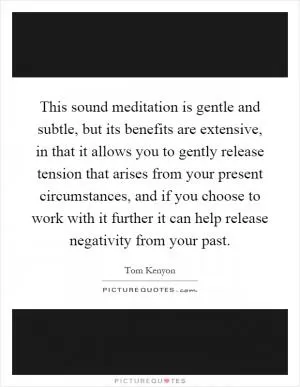 This sound meditation is gentle and subtle, but its benefits are extensive, in that it allows you to gently release tension that arises from your present circumstances, and if you choose to work with it further it can help release negativity from your past Picture Quote #1