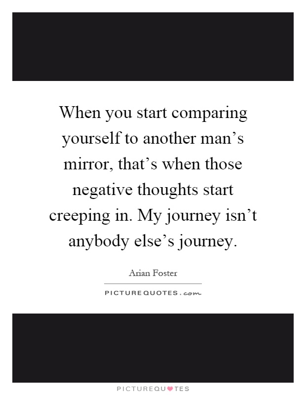 When you start comparing yourself to another man's mirror, that's when those negative thoughts start creeping in. My journey isn't anybody else's journey Picture Quote #1