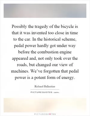 Possibly the tragedy of the bicycle is that it was invented too close in time to the car. In the historical scheme, pedal power hardly got under way before the combustion engine appeared and, not only took over the roads, but changed our view of machines. We’ve forgotten that pedal power is a potent form of energy Picture Quote #1