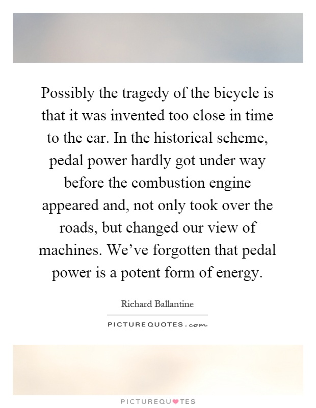 Possibly the tragedy of the bicycle is that it was invented too close in time to the car. In the historical scheme, pedal power hardly got under way before the combustion engine appeared and, not only took over the roads, but changed our view of machines. We've forgotten that pedal power is a potent form of energy Picture Quote #1