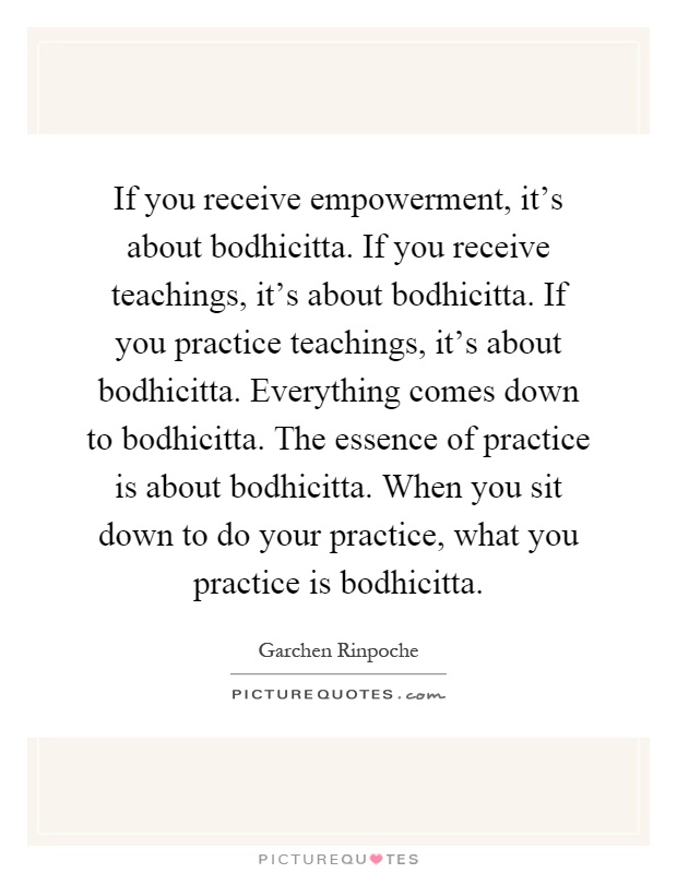 If you receive empowerment, it's about bodhicitta. If you receive teachings, it's about bodhicitta. If you practice teachings, it's about bodhicitta. Everything comes down to bodhicitta. The essence of practice is about bodhicitta. When you sit down to do your practice, what you practice is bodhicitta Picture Quote #1
