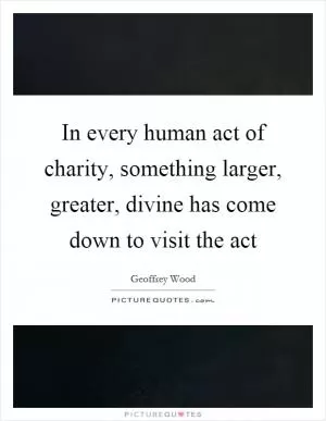 In every human act of charity, something larger, greater, divine has come down to visit the act Picture Quote #1
