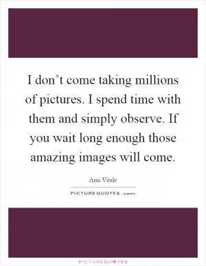 I don’t come taking millions of pictures. I spend time with them and simply observe. If you wait long enough those amazing images will come Picture Quote #1
