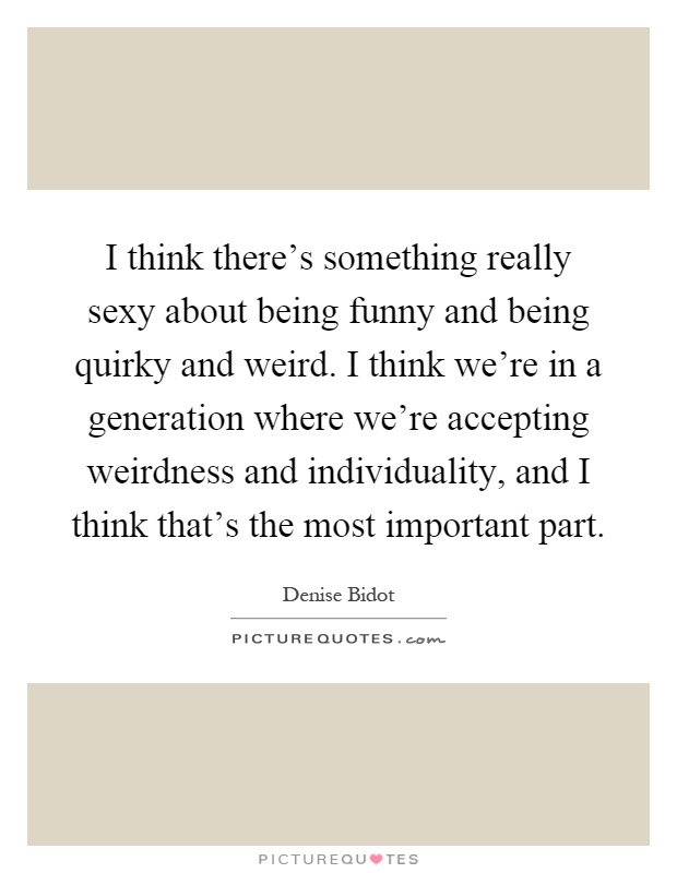 I think there's something really sexy about being funny and being quirky and weird. I think we're in a generation where we're accepting weirdness and individuality, and I think that's the most important part Picture Quote #1