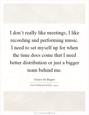 I don’t really like meetings, I like recording and performing music. I need to set myself up for when the time does come that I need better distribution or just a bigger team behind me Picture Quote #1