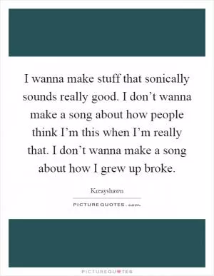 I wanna make stuff that sonically sounds really good. I don’t wanna make a song about how people think I’m this when I’m really that. I don’t wanna make a song about how I grew up broke Picture Quote #1