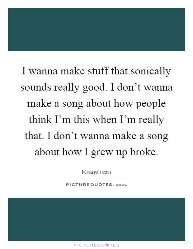 I wanna make stuff that sonically sounds really good. I don't wanna make a song about how people think I'm this when I'm really that. I don't wanna make a song about how I grew up broke Picture Quote #1