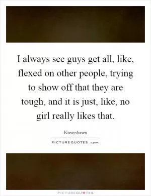 I always see guys get all, like, flexed on other people, trying to show off that they are tough, and it is just, like, no girl really likes that Picture Quote #1