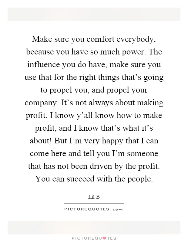Make sure you comfort everybody, because you have so much power. The influence you do have, make sure you use that for the right things that's going to propel you, and propel your company. It's not always about making profit. I know y'all know how to make profit, and I know that's what it's about! But I'm very happy that I can come here and tell you I'm someone that has not been driven by the profit. You can succeed with the people Picture Quote #1