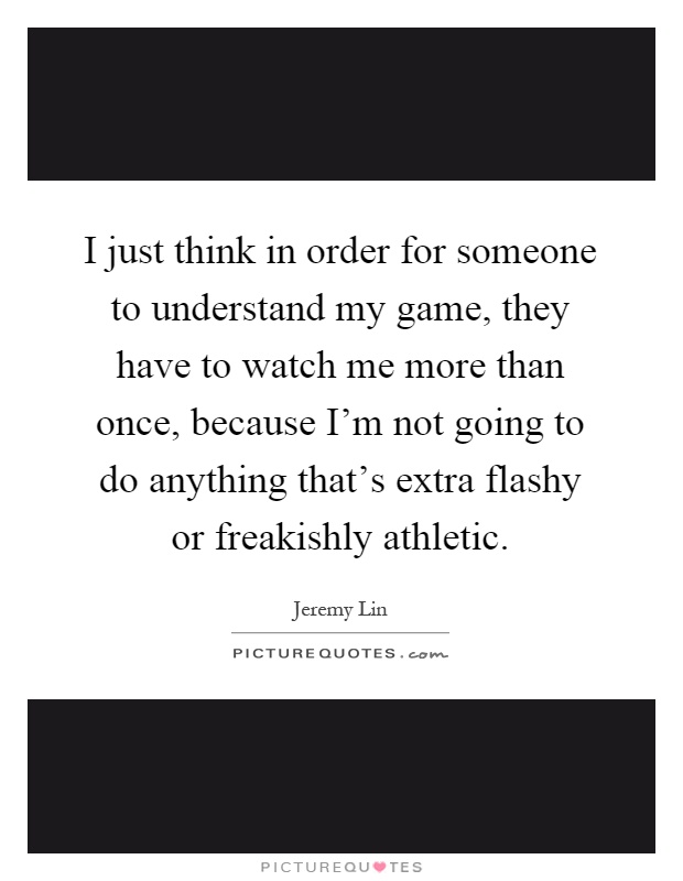 I just think in order for someone to understand my game, they have to watch me more than once, because I'm not going to do anything that's extra flashy or freakishly athletic Picture Quote #1