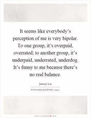 It seems like everybody’s perception of me is very bipolar. To one group, it’s overpaid, overrated; to another group, it’s underpaid, underrated, underdog. It’s funny to me because there’s no real balance Picture Quote #1
