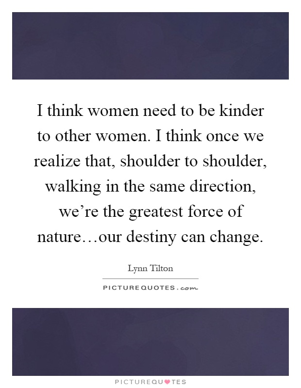 I think women need to be kinder to other women. I think once we realize that, shoulder to shoulder, walking in the same direction, we're the greatest force of nature…our destiny can change Picture Quote #1