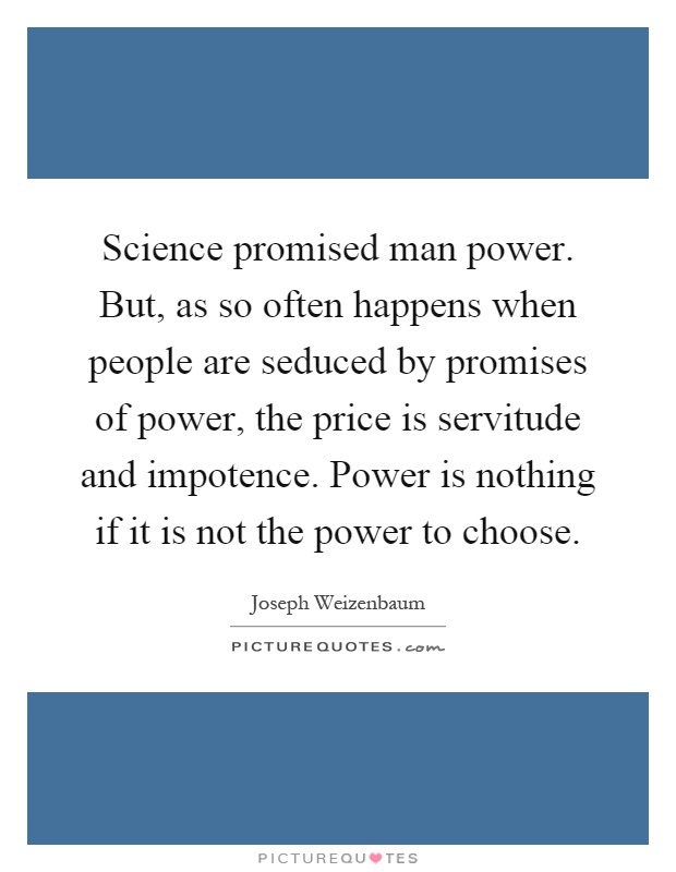 Science promised man power. But, as so often happens when people are seduced by promises of power, the price is servitude and impotence. Power is nothing if it is not the power to choose Picture Quote #1