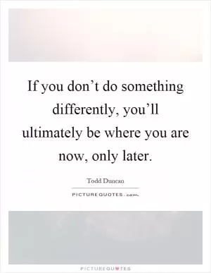 If you don’t do something differently, you’ll ultimately be where you are now, only later Picture Quote #1